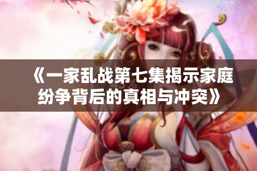 《一家乱战第七集揭示家庭纷争背后的真相与冲突》