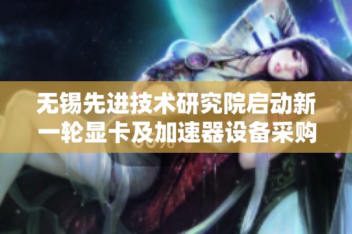 无锡先进技术研究院启动新一轮显卡及加速器设备采购项目