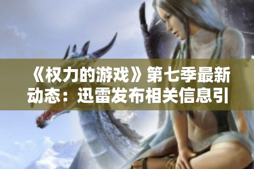 《权力的游戏》第七季最新动态：迅雷发布相关信息引发热议