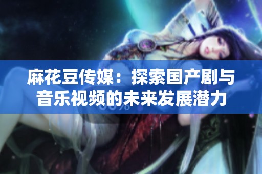 麻花豆传媒：探索国产剧与音乐视频的未来发展潜力