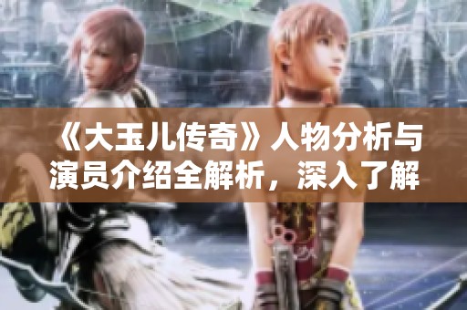 《大玉儿传奇》人物分析与演员介绍全解析，深入了解每个角色背后的故事