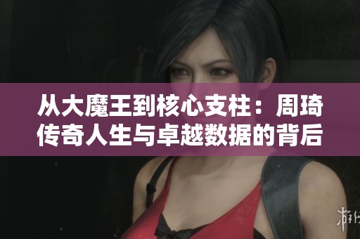 从大魔王到核心支柱：周琦传奇人生与卓越数据的背后故事