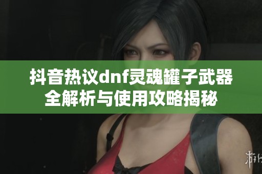 抖音热议dnf灵魂罐子武器全解析与使用攻略揭秘