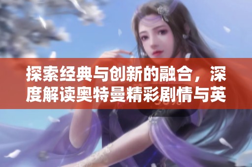 探索经典与创新的融合，深度解读奥特曼精彩剧情与英雄重塑之路