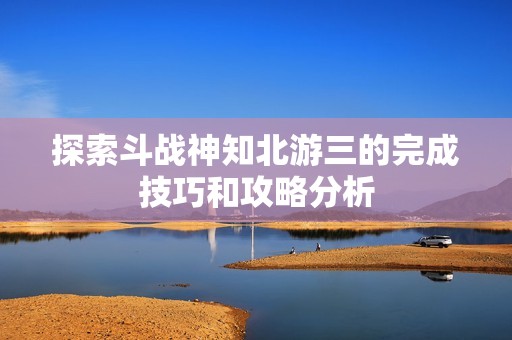 探索斗战神知北游三的完成技巧和攻略分析