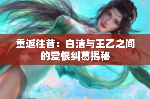 重返往昔：白洁与王乙之间的爱恨纠葛揭秘