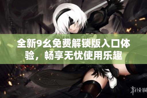 全新9幺免费解锁版入口体验，畅享无忧使用乐趣