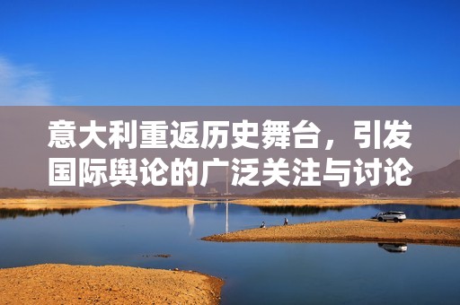 意大利重返历史舞台，引发国际舆论的广泛关注与讨论
