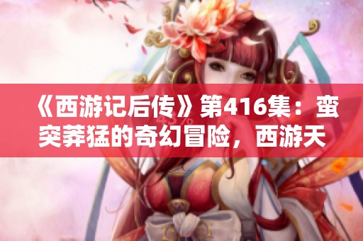 《西游记后传》第416集：蛮突莽猛的奇幻冒险，西游天殇全剧免费在线收听