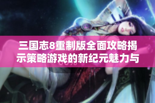 三国志8重制版全面攻略揭示策略游戏的新纪元魅力与玩法技巧