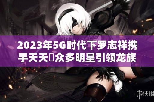 2023年5G时代下罗志祥携手天天奭众多明星引领龙族潮流
