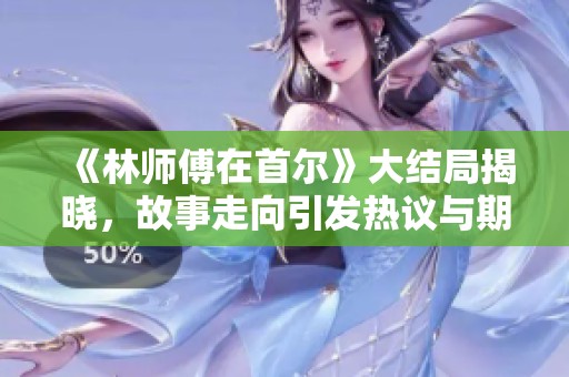 《林师傅在首尔》大结局揭晓，故事走向引发热议与期待
