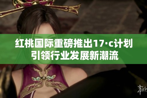 红桃国际重磅推出17·c计划 引领行业发展新潮流