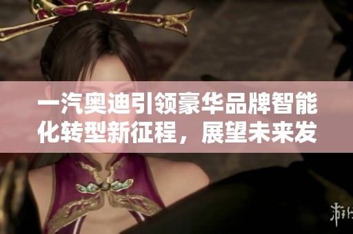一汽奥迪引领豪华品牌智能化转型新征程，展望未来发展方向