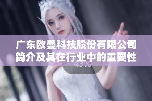 广东欧曼科技股份有限公司简介及其在行业中的重要性分析