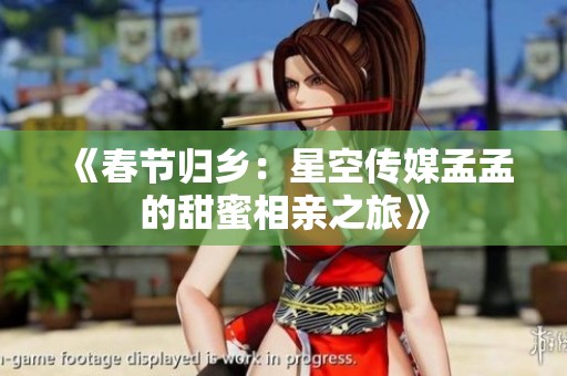 《春节归乡：星空传媒孟孟的甜蜜相亲之旅》
