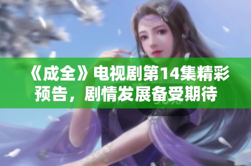 《成全》电视剧第14集精彩预告，剧情发展备受期待