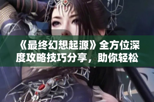 《最终幻想起源》全方位深度攻略技巧分享，助你轻松征服挑战！