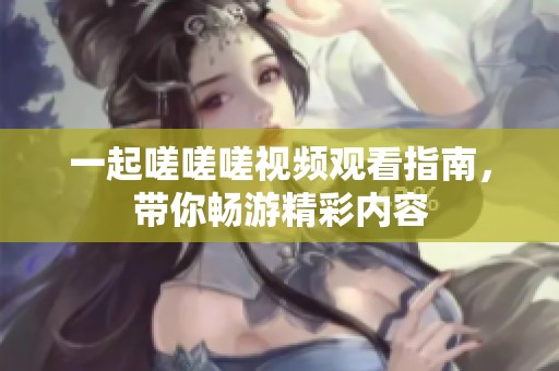 一起嗟嗟嗟视频观看指南，带你畅游精彩内容