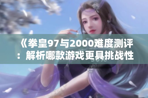 《拳皇97与2000难度测评：解析哪款游戏更具挑战性与技巧性》