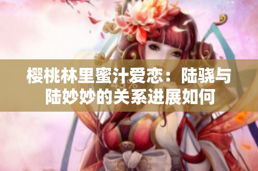 樱桃林里蜜汁爱恋：陆骁与陆妙妙的关系进展如何