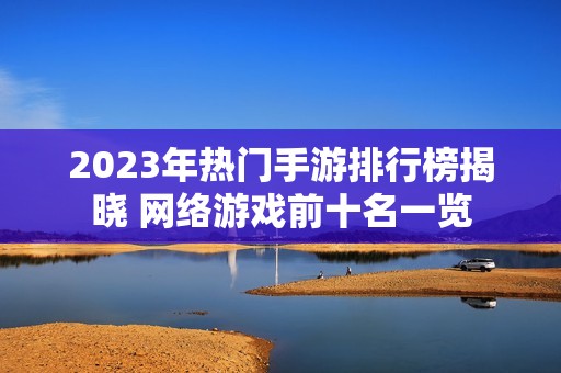 2023年热门手游排行榜揭晓 网络游戏前十名一览