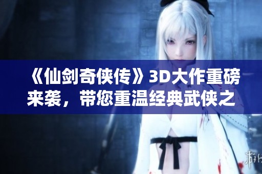 《仙剑奇侠传》3D大作重磅来袭，带您重温经典武侠之旅