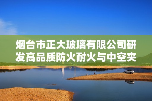 烟台市正大玻璃有限公司研发高品质防火耐火与中空夹胶钢化玻璃产品