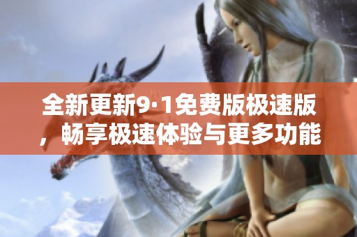 全新更新9·1免费版极速版，畅享极速体验与更多功能汇聚