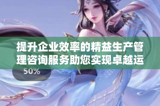 提升企业效率的精益生产管理咨询服务助您实现卓越运营