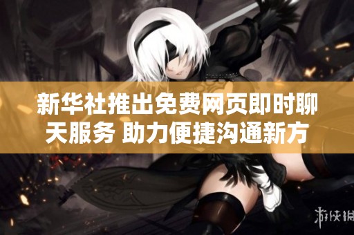 新华社推出免费网页即时聊天服务 助力便捷沟通新方式
