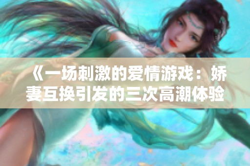 《一场刺激的爱情游戏：娇妻互换引发的三次高潮体验》