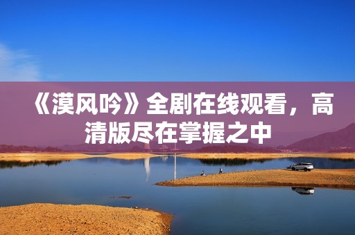 《漠风吟》全剧在线观看，高清版尽在掌握之中