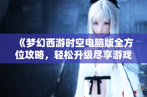 《梦幻西游时空电脑版全方位攻略，轻松升级尽享游戏快乐》