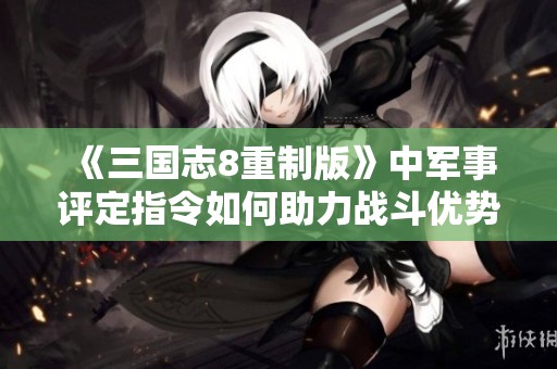 《三国志8重制版》中军事评定指令如何助力战斗优势分析