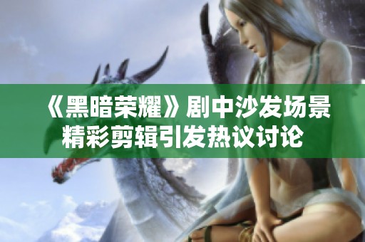 《黑暗荣耀》剧中沙发场景精彩剪辑引发热议讨论