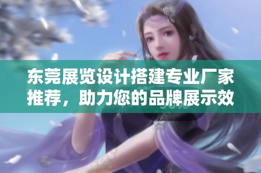 东莞展览设计搭建专业厂家推荐，助力您的品牌展示效果提升