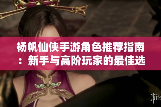 杨帆仙侠手游角色推荐指南：新手与高阶玩家的最佳选择解析