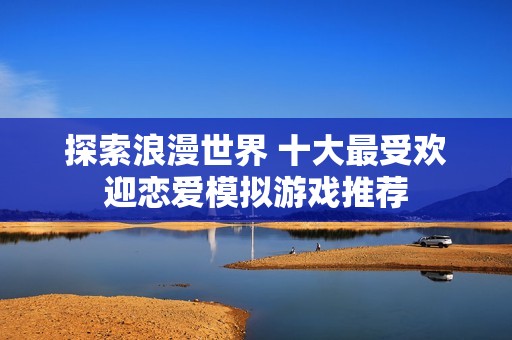 探索浪漫世界 十大最受欢迎恋爱模拟游戏推荐
