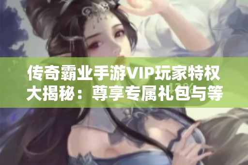 传奇霸业手游VIP玩家特权大揭秘：尊享专属礼包与等级福利详解