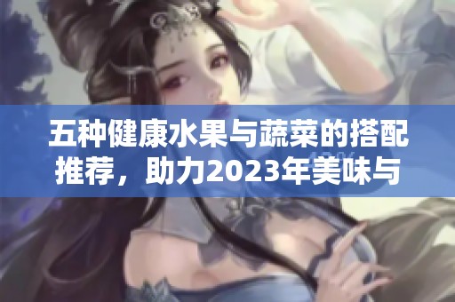 五种健康水果与蔬菜的搭配推荐，助力2023年美味与养生