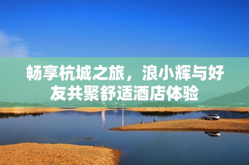 畅享杭城之旅，浪小辉与好友共聚舒适酒店体验