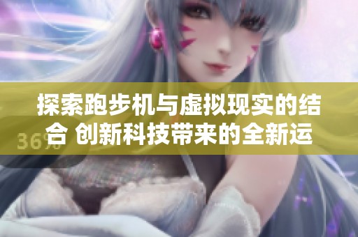 探索跑步机与虚拟现实的结合 创新科技带来的全新运动体验