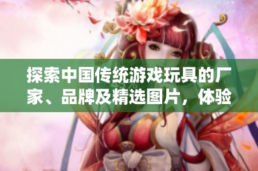 探索中国传统游戏玩具的厂家、品牌及精选图片，体验文化魅力