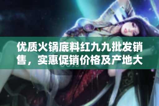 优质火锅底料红九九批发销售，实惠促销价格及产地大全