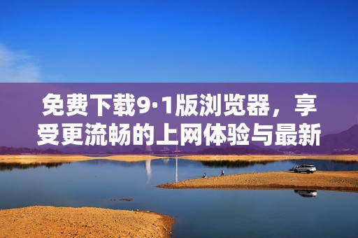 免费下载9·1版浏览器，享受更流畅的上网体验与最新功能