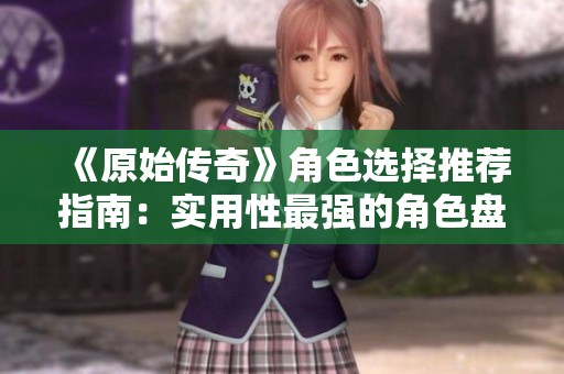 《原始传奇》角色选择推荐指南：实用性最强的角色盘点与分析
