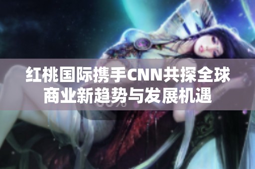红桃国际携手CNN共探全球商业新趋势与发展机遇