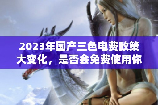 2023年国产三色电费政策大变化，是否会免费使用你知道吗