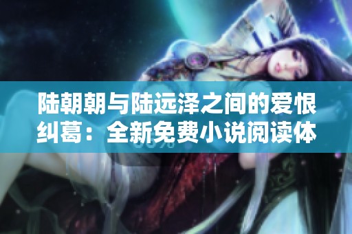 陆朝朝与陆远泽之间的爱恨纠葛：全新免费小说阅读体验